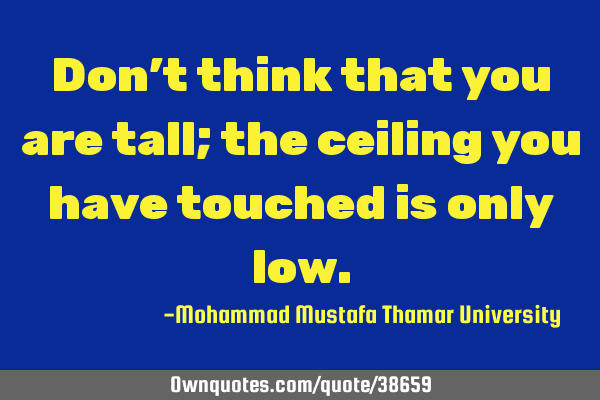 Don’t think that you are tall; the ceiling you have touched is only