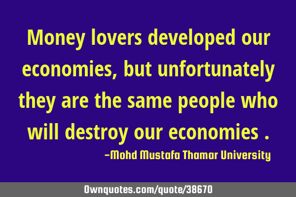 Money lovers developed our economies, but unfortunately they are the same people who will destroy