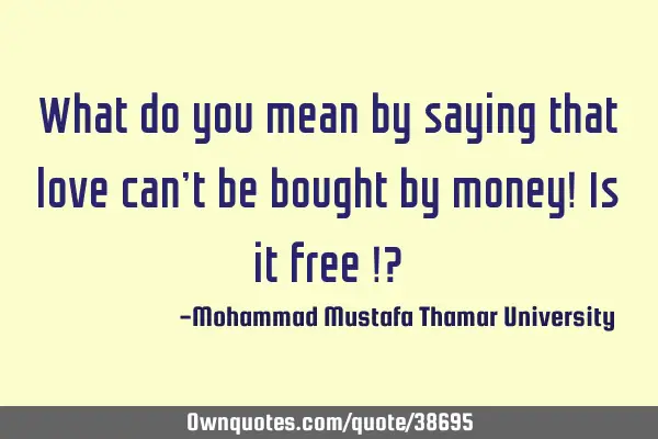 What do you mean by saying that love can’t be bought by money! Is it free !?