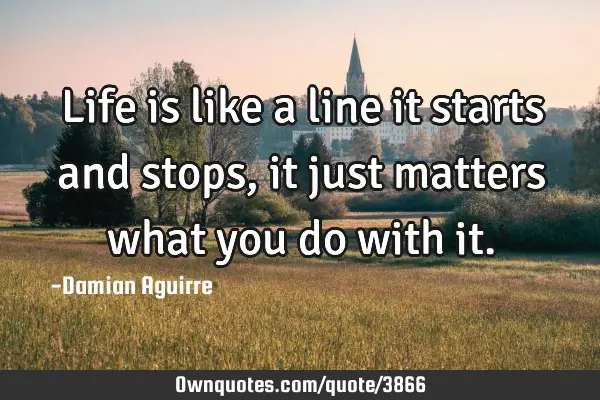 Life is like a line it starts and stops, it just matters what you do with