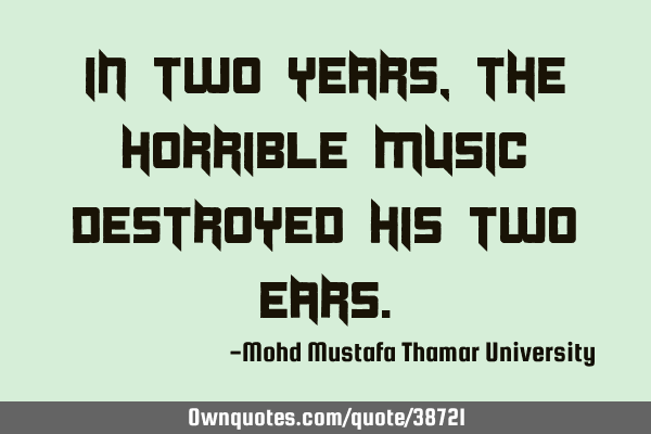 In two years, the horrible music destroyed his two