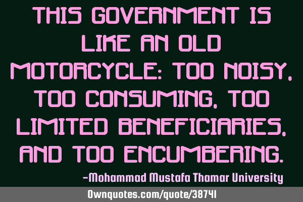 This government is like an old motorcycle: too noisy ,too consuming, too limited beneficiaries, and