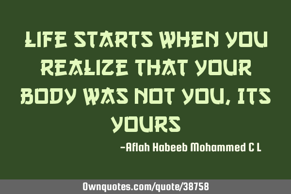 Life starts when you realize that Your body was not you, Its
