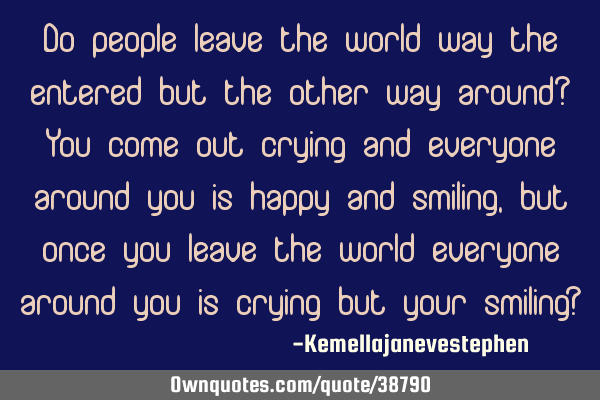 Do people leave the world way the entered but the other way around? You come out crying and