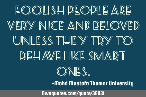 Foolish people are very nice and beloved unless they try to behave like smart