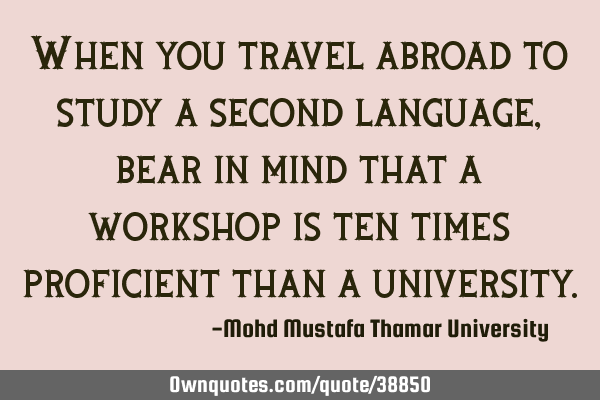 When you travel abroad to study a second language, bear in mind that a workshop is ten times