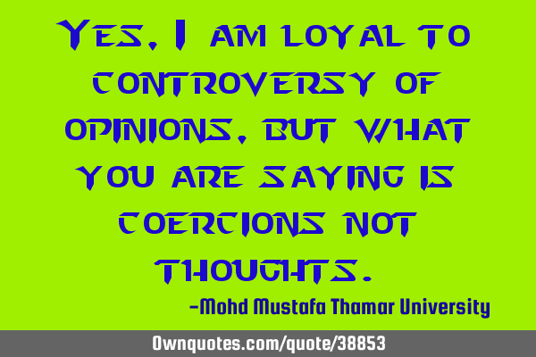 Yes, I am loyal to controversy of opinions , but what you are saying is coercions not