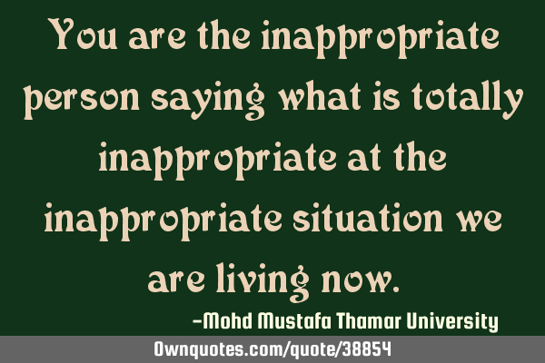 You are the inappropriate person saying what is totally inappropriate at the inappropriate