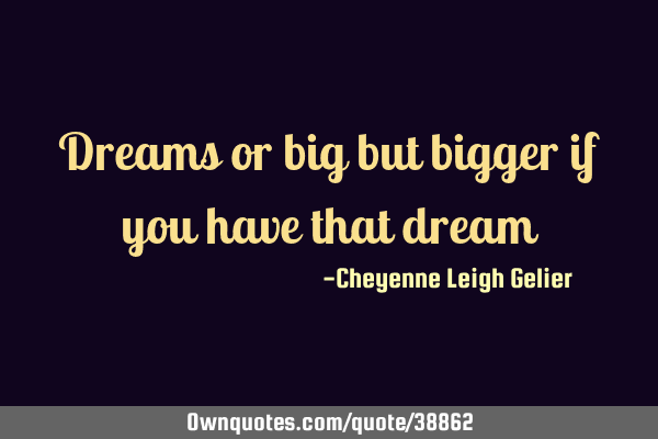 Dreams or big but bigger if you have that