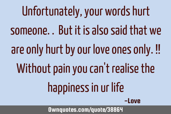 Unfortunately, your words hurt someone.. But it is also said that we are only hurt by our love ones