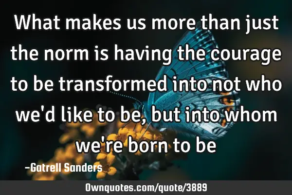 What makes us more than just the norm is having the courage to be transformed into not who we
