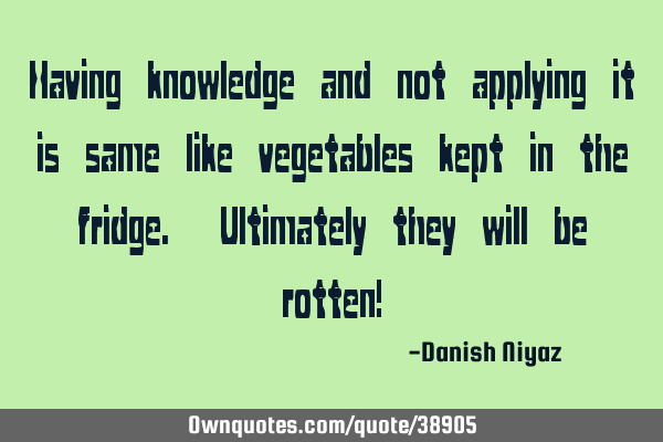 Having knowledge and not applying it is same like vegetables kept in the fridge. Ultimately they