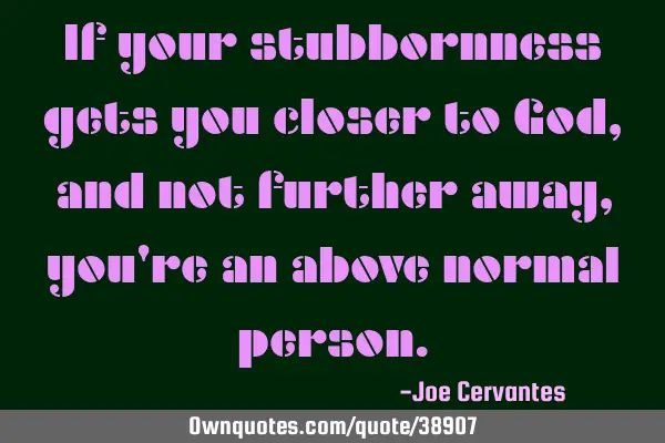 If your stubbornness gets you closer to God, and not further away, you