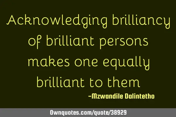 Acknowledging brilliancy of brilliant persons makes one equally brilliant to