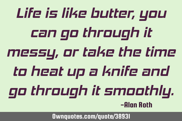Life is like butter, you can go through it messy, or take the time to heat up a knife and go