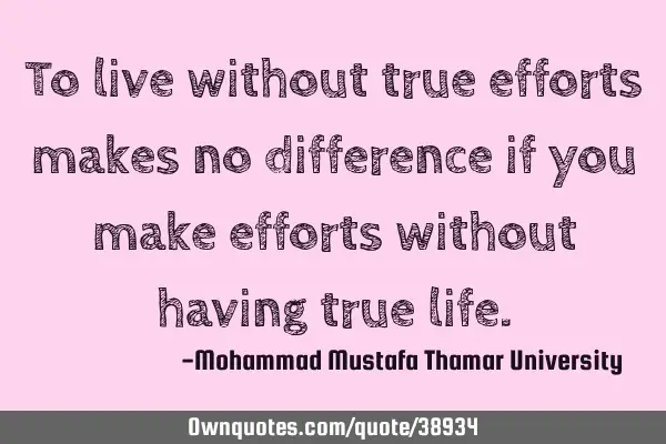To live without true efforts makes no difference if you make efforts without having true