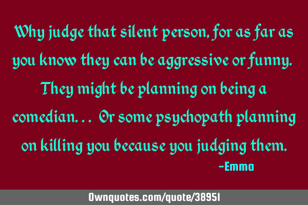 Why judge that silent person, for as far as you know they can be aggressive or funny. They might be
