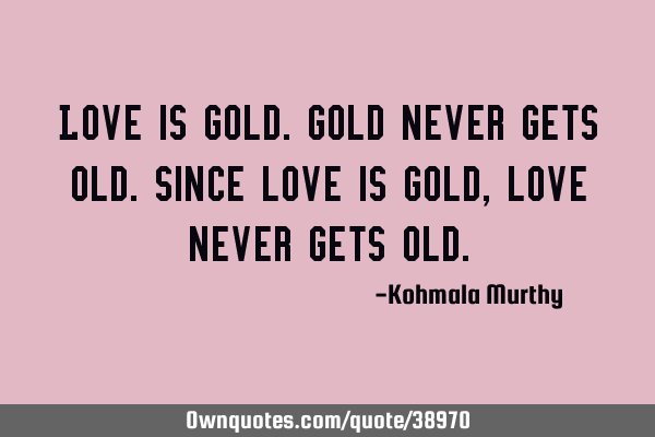 Love is gold.Gold never gets old.Since love is gold,love never gets