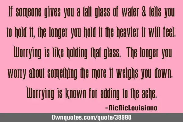 If someone gives you a tall glass of water & tells you to hold it, the longer you hold it the