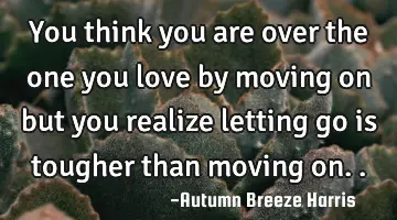 you think you are over the one you love by moving on but you realize letting go is tougher than