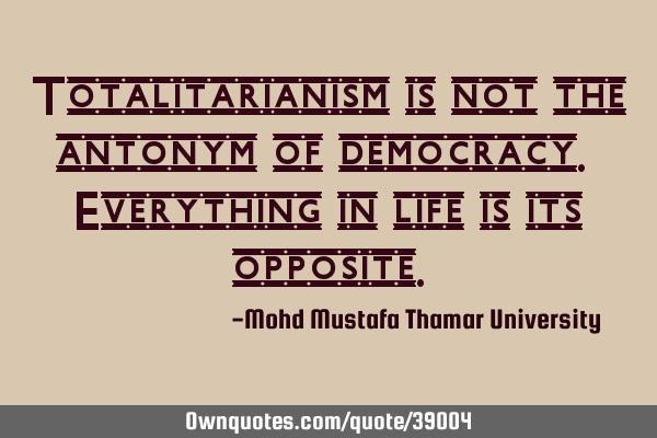 Totalitarianism is not the antonym of democracy. Everything in life is its
