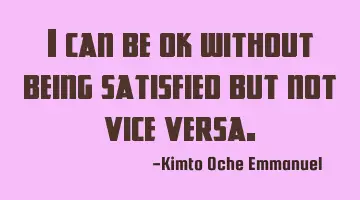 I can be ok without being satisfied but not vice versa.
