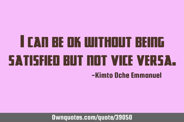 I can be ok without being satisfied but not vice
