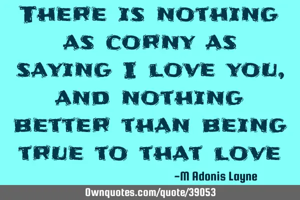 There is nothing as corny as saying I love you, and nothing better than being true to that