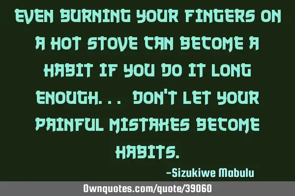 Even burning your fingers on a hot stove can become a habit if you do it long enough... Don