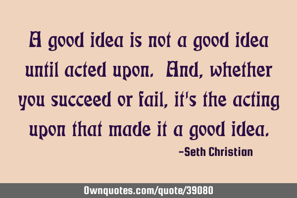 A good idea is not a good idea until acted upon. And, whether you succeed or fail, it