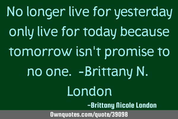 No longer live for yesterday only live for today because tomorrow isn