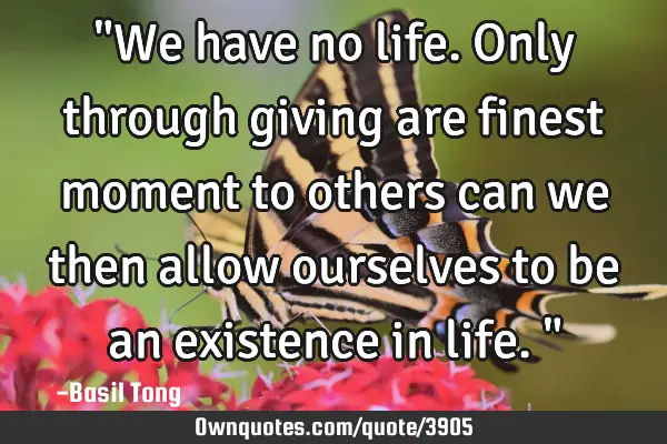 "We have no life. Only through giving are finest moment to others can we then allow ourselves to be