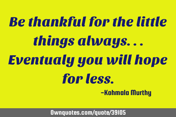 Be thankful for the little things always...eventualy you will hope for