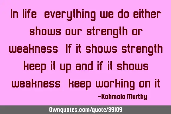 In life,everything we do either shows our strength or weakness.If it shows strength,keep it up and