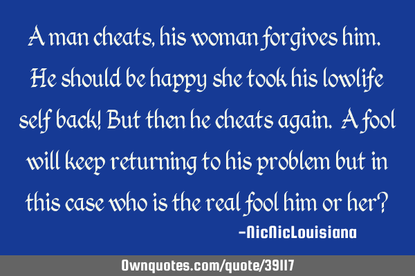 A man cheats, his woman forgives him. He should be happy she took his lowlife self back! But then