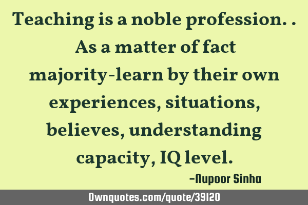 Teaching is a noble profession.. As a matter of fact majority-learn by their own experiences,