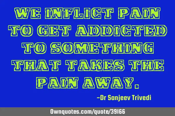 We inflict pain to get addicted to something that takes the pain