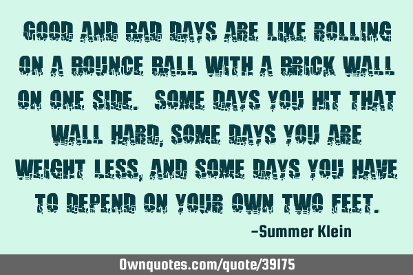 Good and bad days are like rolling on a bounce ball with a brick wall on one side. Some days you