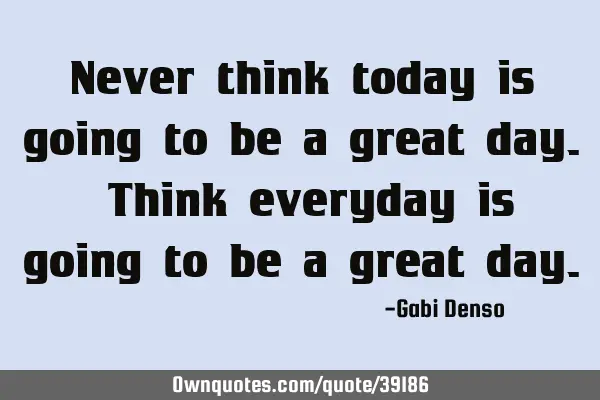 Never think today is going to be a great day. Think everyday is going to be a great