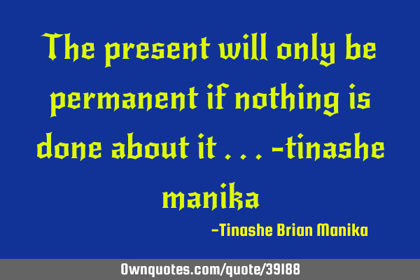 The present will only be permanent if nothing is done about it ...-tinashe