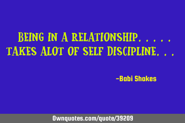 " Being in a RELATIONSHIP..... takes alot of SELF DISCIPLINE... "