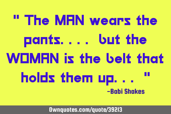 " The MAN wears the pants.... but the WOMAN is the belt that holds them up... "