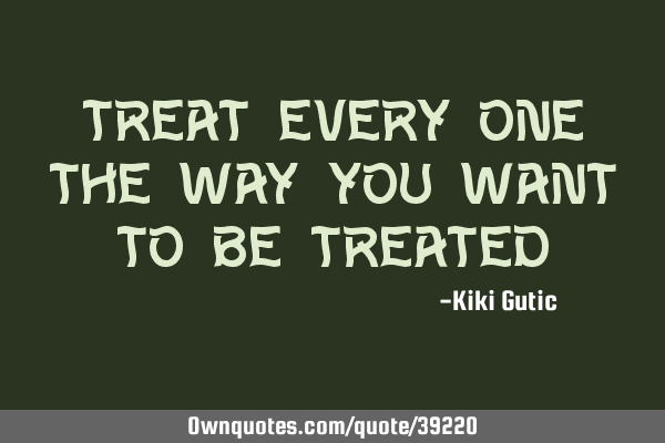 Treat every one the way you want to be