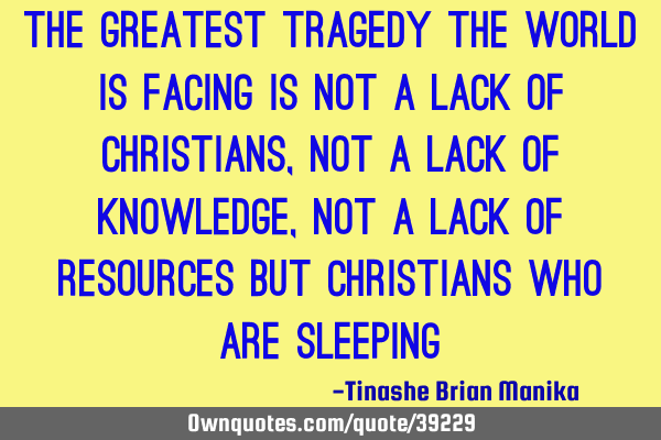 The greatest tragedy the world is facing is not a lack of Christians, not a lack of knowledge, not