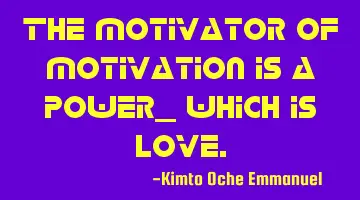 The motivator of motivation is a power_ which is love.
