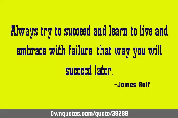 Always try to succeed and learn to live and embrace with failure, that way you will succeed