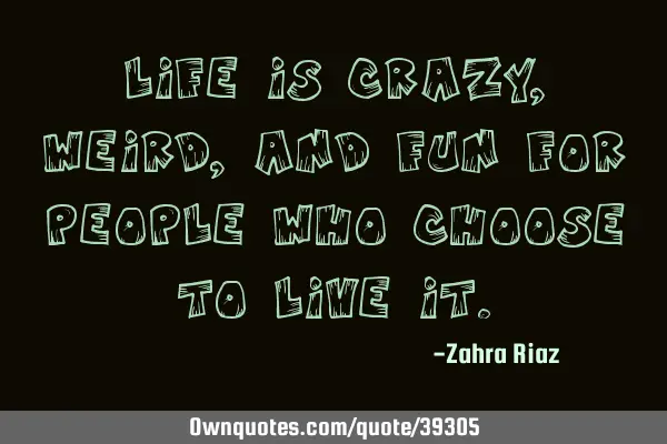 Life is crazy, weird, and fun for people who choose to live