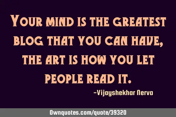 Your mind is the greatest blog that you can have, the art is how you let people read