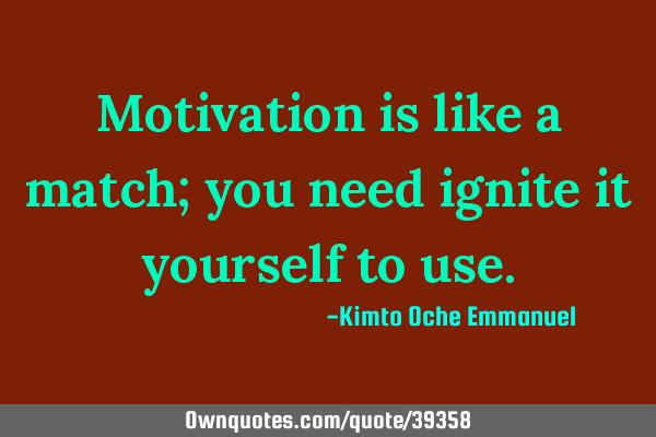 Motivation is like a match; you need ignite it yourself to
