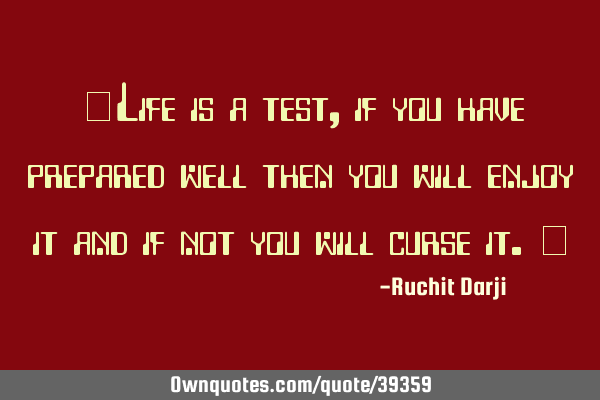 "Life is a test, if you have prepared well then you will enjoy it and if not you will curse it."